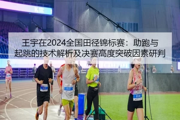 王宇在2024全国田径锦标赛：助跑与起跳的技术解析及决赛高度突破因素研判